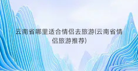 云南省哪里适合情侣去旅游(云南省情侣旅游推荐)