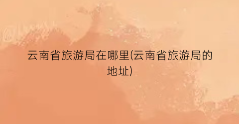 云南省旅游局在哪里(云南省旅游局的地址)