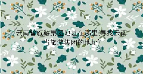 云南省旅游集团地址在哪里(寻找云南省旅游集团的地址)