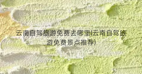 云南自驾旅游免费去哪里(云南自驾旅游免费景点推荐)
