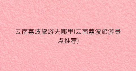 云南荔波旅游去哪里(云南荔波旅游景点推荐)