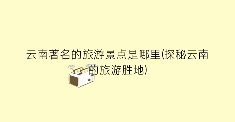 云南著名的旅游景点是哪里(探秘云南的旅游胜地)