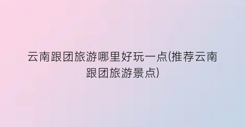 云南跟团旅游哪里好玩一点(推荐云南跟团旅游景点)