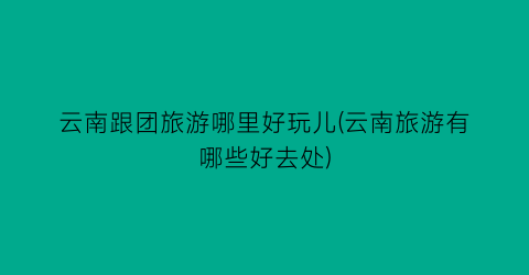 云南跟团旅游哪里好玩儿(云南旅游有哪些好去处)