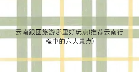 云南跟团旅游哪里好玩点(推荐云南行程中的六大景点)