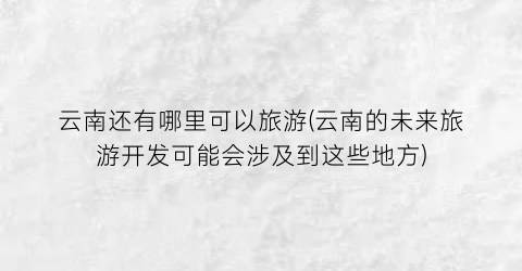 云南还有哪里可以旅游(云南的未来旅游开发可能会涉及到这些地方)