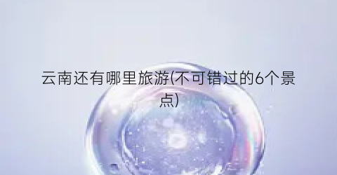 云南还有哪里旅游(不可错过的6个景点)