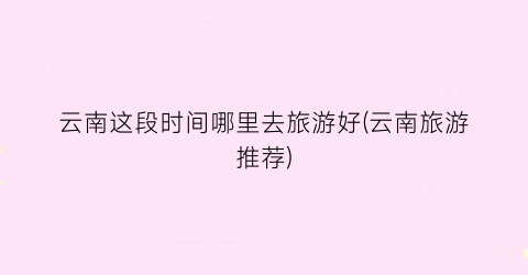 云南这段时间哪里去旅游好(云南旅游推荐)