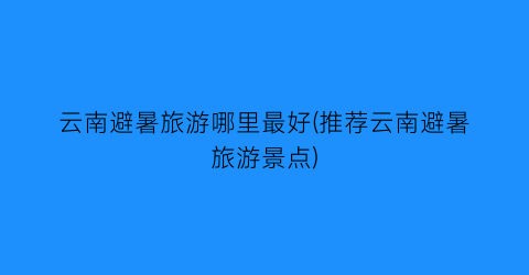 云南避暑旅游哪里最好(推荐云南避暑旅游景点)