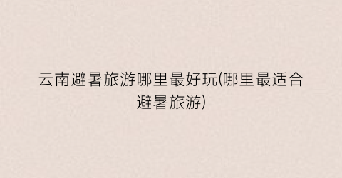 云南避暑旅游哪里最好玩(哪里最适合避暑旅游)