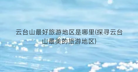 云台山最好旅游地区是哪里(探寻云台山最美的旅游地区)