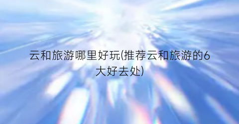 云和旅游哪里好玩(推荐云和旅游的6大好去处)