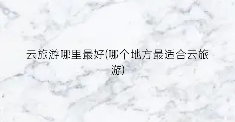 云旅游哪里最好(哪个地方最适合云旅游)