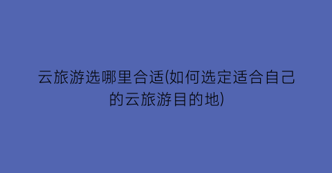 云旅游选哪里合适(如何选定适合自己的云旅游目的地)
