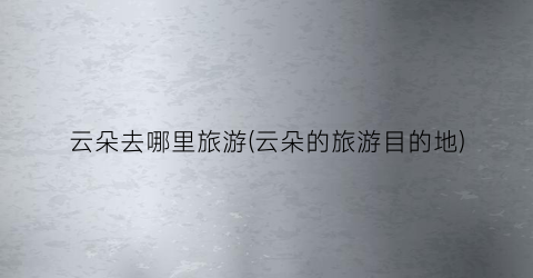 云朵去哪里旅游(云朵的旅游目的地)