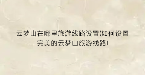 云梦山在哪里旅游线路设置(如何设置完美的云梦山旅游线路)