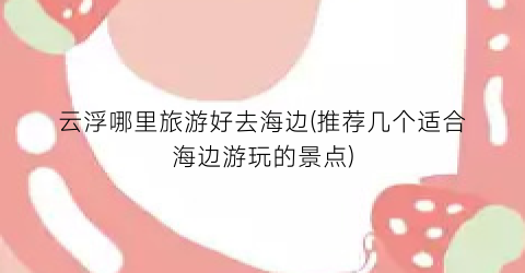 云浮哪里旅游好去海边(推荐几个适合海边游玩的景点)