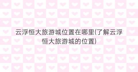 云浮恒大旅游城位置在哪里(了解云浮恒大旅游城的位置)