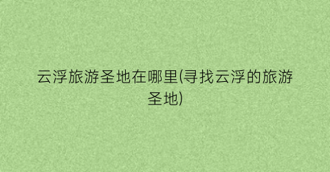 云浮旅游圣地在哪里(寻找云浮的旅游圣地)