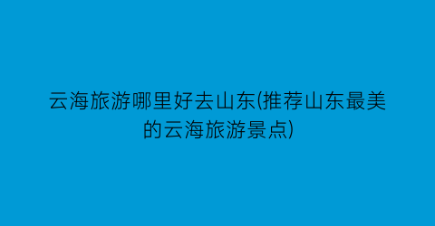 云海旅游哪里好去山东(推荐山东最美的云海旅游景点)