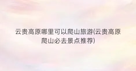 云贵高原哪里可以爬山旅游(云贵高原爬山必去景点推荐)