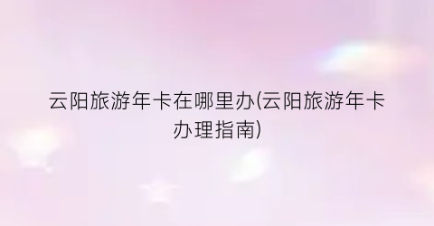 云阳旅游年卡在哪里办(云阳旅游年卡办理指南)