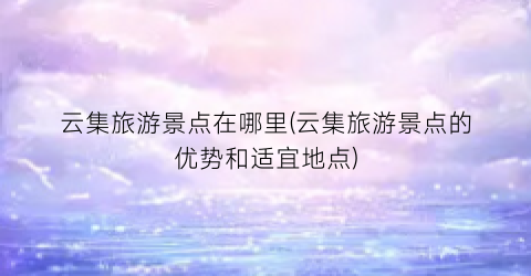 云集旅游景点在哪里(云集旅游景点的优势和适宜地点)