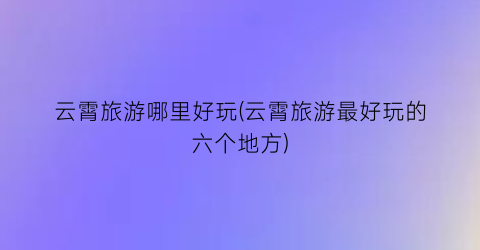云霄旅游哪里好玩(云霄旅游最好玩的六个地方)