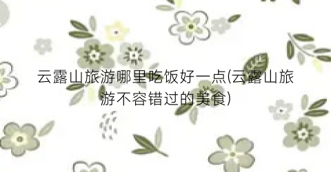 云露山旅游哪里吃饭好一点(云露山旅游不容错过的美食)