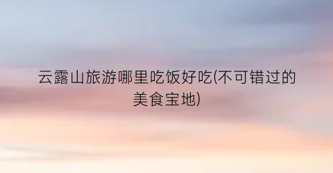 云露山旅游哪里吃饭好吃(不可错过的美食宝地)