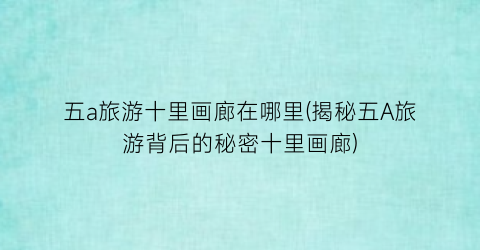 五a旅游十里画廊在哪里(揭秘五A旅游背后的秘密十里画廊)