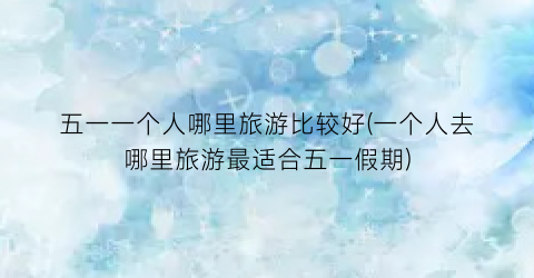 五一一个人哪里旅游比较好(一个人去哪里旅游最适合五一假期)