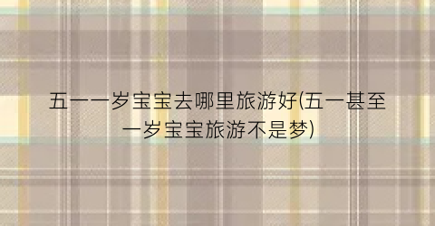 五一一岁宝宝去哪里旅游好(五一甚至一岁宝宝旅游不是梦)