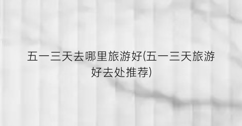 五一三天去哪里旅游好(五一三天旅游好去处推荐)