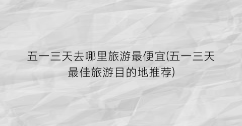 五一三天去哪里旅游最便宜(五一三天最佳旅游目的地推荐)