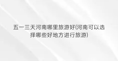 五一三天河南哪里旅游好(河南可以选择哪些好地方进行旅游)