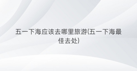 五一下海应该去哪里旅游(五一下海最佳去处)
