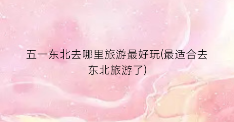五一东北去哪里旅游最好玩(最适合去东北旅游了)
