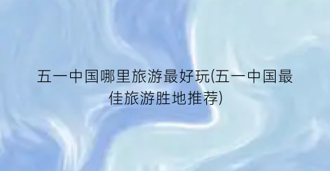 五一中国哪里旅游最好玩(五一中国最佳旅游胜地推荐)
