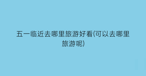 五一临近去哪里旅游好看(可以去哪里旅游呢)