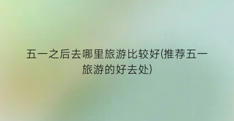 五一之后去哪里旅游比较好(推荐五一旅游的好去处)