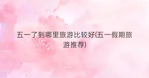 五一了到哪里旅游比较好(五一假期旅游推荐)
