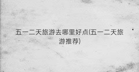 五一二天旅游去哪里好点(五一二天旅游推荐)
