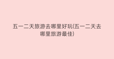 五一二天旅游去哪里好玩(五一二天去哪里旅游最佳)