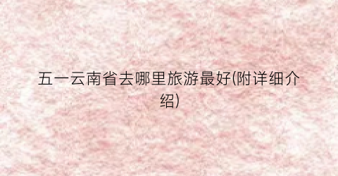 五一云南省去哪里旅游最好(附详细介绍)