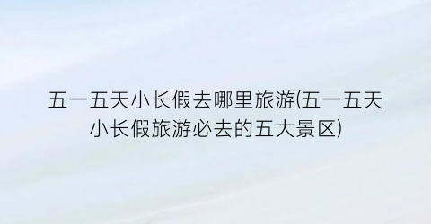 五一五天小长假去哪里旅游(五一五天小长假旅游必去的五大景区)