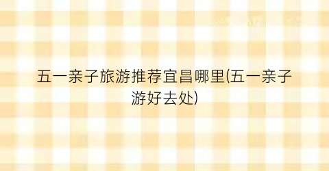 五一亲子旅游推荐宜昌哪里(五一亲子游好去处)