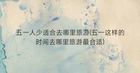 五一人少适合去哪里旅游(五一这样的时间去哪里旅游最合适)