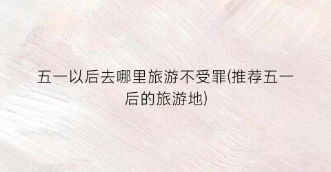 五一以后去哪里旅游不受罪(推荐五一后的旅游地)