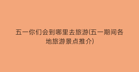 五一你们会到哪里去旅游(五一期间各地旅游景点推介)